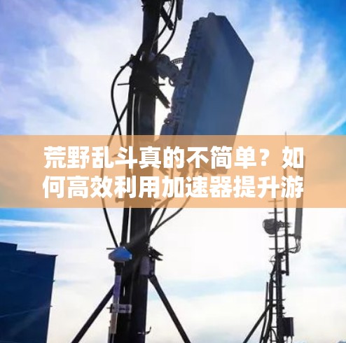荒野乱斗真的不简单？如何高效利用加速器提升游戏体验？