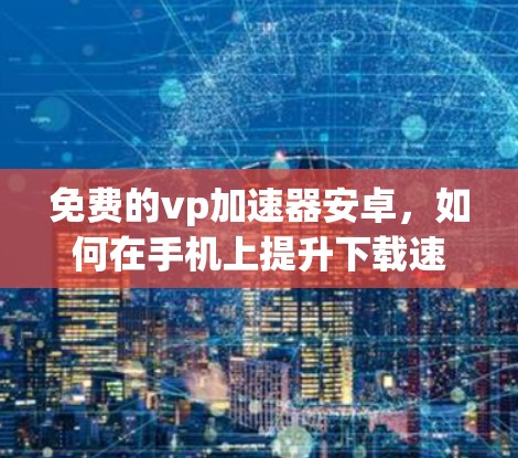 免费的vp加速器安卓,如何在手机上提升下载速度的必选工具 免费的vp加速器安卓,如何在手机上提升下载速度的必选工具