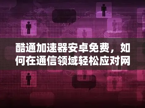 酷通加速器安卓免费，如何在通信领域轻松应对网络挑战