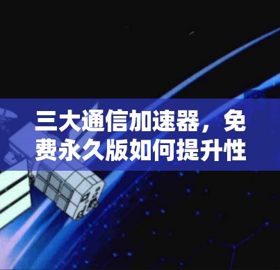 三大通信加速器，免费永久版如何提升性能与体验