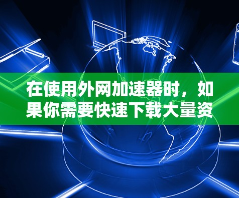 在使用外网加速器时，如果你需要快速下载大量资源（如视频、音乐、软件等）以下是一些免费的加速器推荐，涵盖多种类型和用途