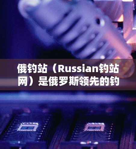 俄钓站(Russian钓站网)是俄罗斯领先的钓鱼服务平台,提供钓船服务,包括钓鱼设备、钓鱼课程、钓鱼技巧等。俄钓站网站通常会提供各种钓具加速器,以帮助用户更快上手钓鱼 俄钓站(Russian钓站网)是俄罗斯领先的钓鱼服务平台,提供钓船服务,包括钓鱼设备、钓鱼课程、钓鱼技巧等。俄钓站网站通常会提供各种钓具加速器,以帮助用户更快上手钓鱼