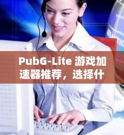PubG-Lite 游戏加速器推荐,选择什么工具更高效? PubG-Lite 游戏加速器推荐,选择什么工具更高效?