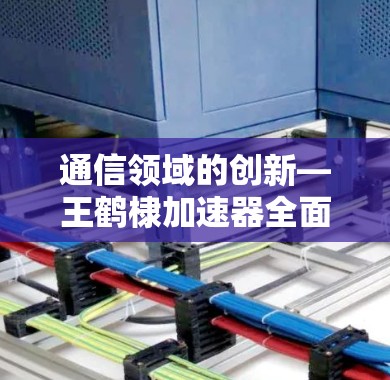通信领域的创新—王鹤棣加速器全面解析 通信领域的创新—王鹤棣加速器全面解析