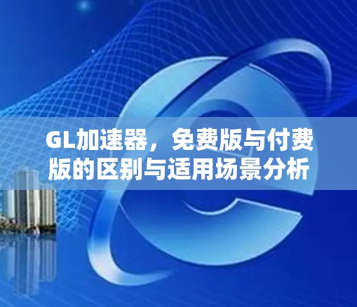 GL加速器，免费版与付费版的区别与适用场景分析
