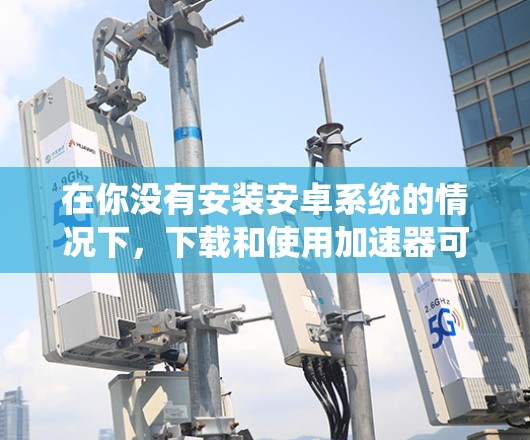 在你没有安装安卓系统的情况下,下载和使用加速器可能需要一些调整。以下是一些步骤和建议,帮助你顺利地在安卓系统中使用加速器 在你没有安装安卓系统的情况下,下载和使用加速器可能需要一些调整。以下是一些步骤和建议,帮助你顺利地在安卓系统中使用加速器