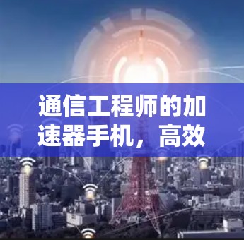 通信工程师的加速器手机，高效使用与隐私保护