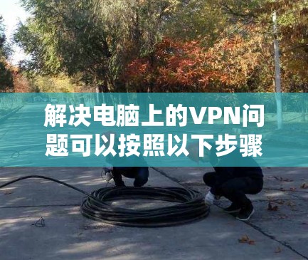解决电脑上的VPN问题可以按照以下步骤进行