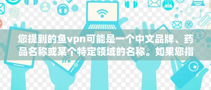 您提到的鱼vpn可能是一个中文品牌、药品名称或某个特定领域的名称。如果您指的是某个特定的药品或产品的名称，请提供更多上下文信息，以便我能更好地帮助您