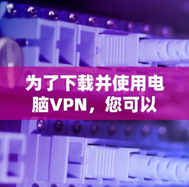 为了下载并使用电脑VPN，您可以按照以下步骤进行
