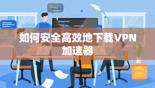 如何安全高效地下载VPN加速器 如何安全高效地下载VPN加速器
