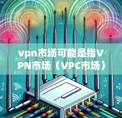 vpn市场可能是指VPN市场（VPC市场）即全球通过VPN服务访问外部网络的市场。以下是一些关于VPN市场的概述和相关信息
