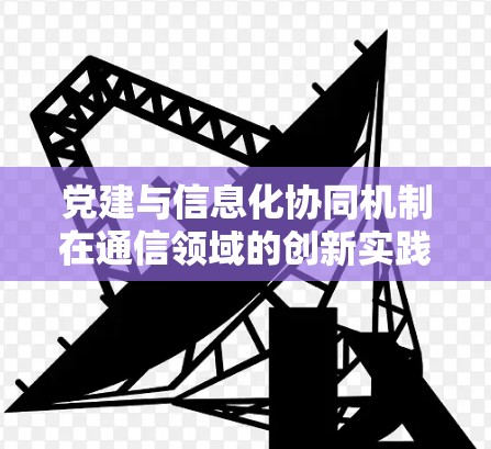 党建与信息化协同机制在通信领域的创新实践 党建与信息化协同机制在通信领域的创新实践
