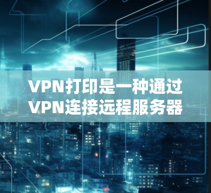 VPN打印是一种通过VPN连接远程服务器来打印文件的技术。以下是详细的步骤和注意事项