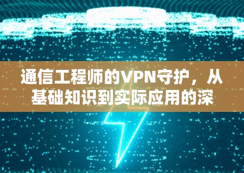 通信工程师的VPN守护,从基础知识到实际应用的深度解析 通信工程师的VPN守护,从基础知识到实际应用的深度解析