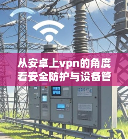 从安卓上vpn的角度看安全防护与设备管理 从安卓上vpn的角度看安全防护与设备管理