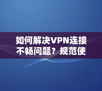 如何解决VPN连接不畅问题?规范使用方法与应对策略 如何解决VPN连接不畅问题?规范使用方法与应对策略