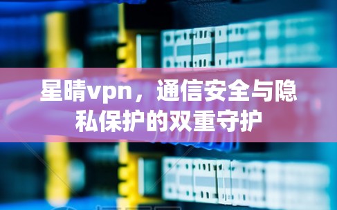 星晴vpn，通信安全与隐私保护的双重守护