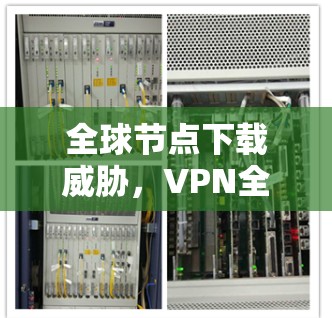 全球节点下载威胁,VPN全球节点防护指南 全球节点下载威胁,VPN全球节点防护指南