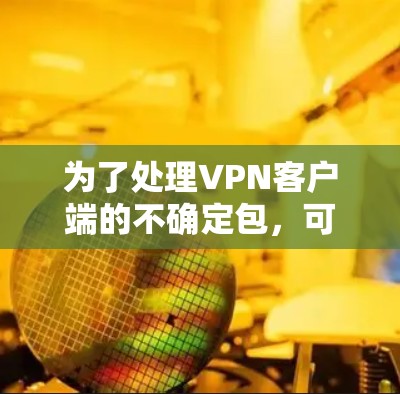 为了处理VPN客户端的不确定包,可以按照以下步骤进行 为了处理VPN客户端的不确定包,可以按照以下步骤进行