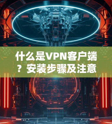 什么是VPN客户端?安装步骤及注意事项 什么是VPN客户端?安装步骤及注意事项