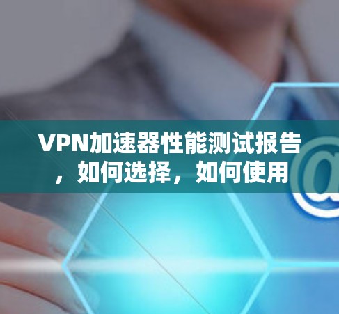 VPN加速器性能测试报告,如何选择,如何使用 VPN加速器性能测试报告,如何选择,如何使用