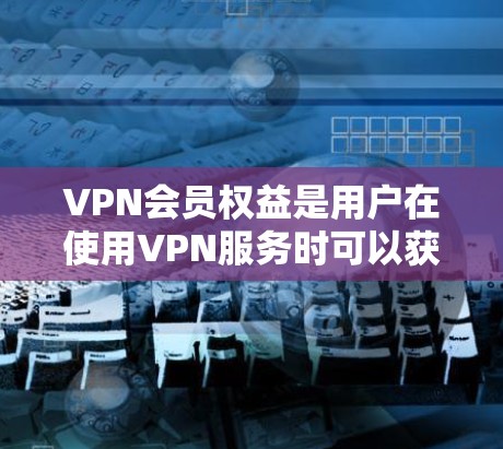 VPN会员权益是用户在使用VPN服务时可以获得的额外好处，通常包括以下几个方面