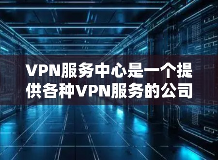 VPN服务中心是一个提供各种VPN服务的公司或机构，包括设备、解决方案、技术支持、培训等多方面的服务。以下是其主要内容的总结