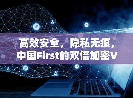 高效安全,隐私无痕,中国First的双倍加密VPN发布 高效安全,隐私无痕,中国First的双倍加密VPN发布