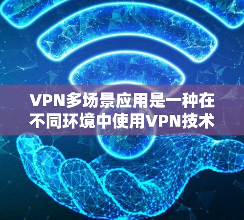 VPN多场景应用是一种在不同环境中使用VPN技术的解决方案，允许在多个设备或平台上同时访问互联网。以下是多场景应用的主要特点、功能、注意事项及总结