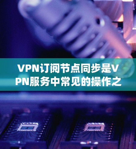 VPN订阅节点同步是VPN服务中常见的操作之一，具体方法取决于您使用的VPN客户端（如OpenVPN、VPN盒子、NetNest等）的设置和功能。以下是常见的操作步骤和注意事项