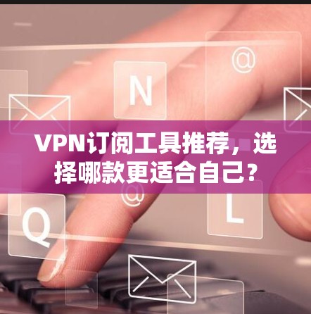 VPN订阅工具推荐，选择哪款更适合自己？