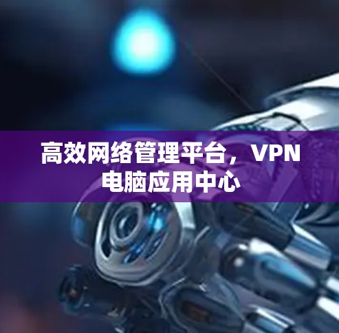 高效网络管理平台,VPN电脑应用中心 高效网络管理平台,VPN电脑应用中心