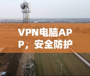 VPN电脑APP，安全防护与便捷通路，为您打造深度网络安全体验