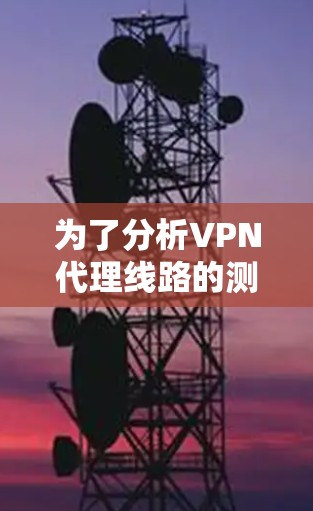 为了分析VPN代理线路的测速情况，以下是详细的步骤和分析