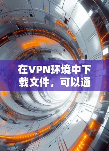 在VPN环境中下载文件，可以通过以下步骤进行