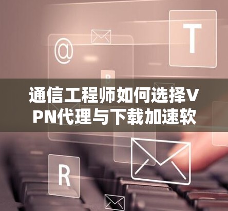 通信工程师如何选择VPN代理与下载加速软件