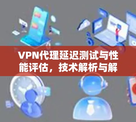 VPN代理延迟测试与性能评估，技术解析与解决方案