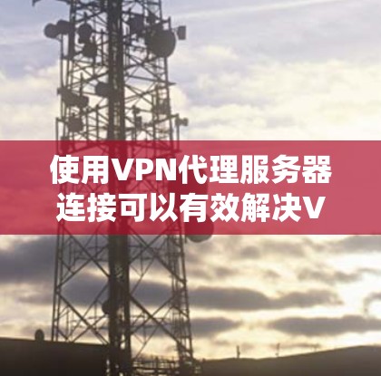 使用VPN代理服务器连接可以有效解决VPN连接的不稳定问题，以下是详细的步骤指南