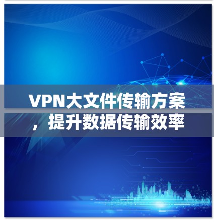 VPN大文件传输方案,提升数据传输效率与安全性 VPN大文件传输方案,提升数据传输效率与安全性