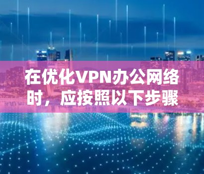 在优化VPN办公网络时，应按照以下步骤进行优化
