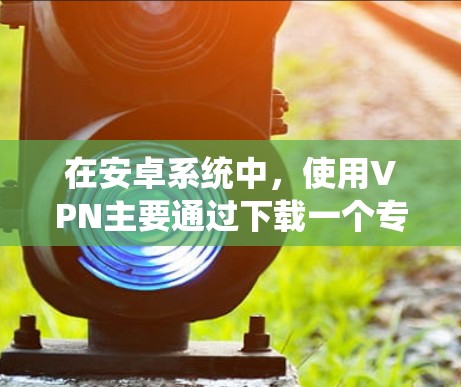 在安卓系统中,使用VPN主要通过下载一个专门的VPN应用来实现。以下是几种常见的VPN应用和如何在安卓系统中使用它们的步骤 在安卓系统中,使用VPN主要通过下载一个专门的VPN应用来实现。以下是几种常见的VPN应用和如何在安卓系统中使用它们的步骤