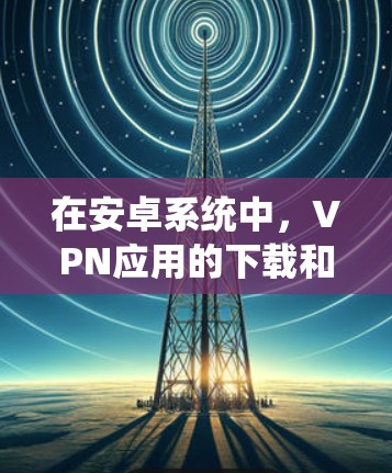在安卓系统中，VPN应用的下载和使用通常涉及以下步骤