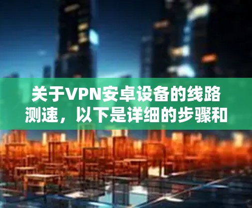 关于VPN安卓设备的线路测速,以下是详细的步骤和方法 关于VPN安卓设备的线路测速,以下是详细的步骤和方法
