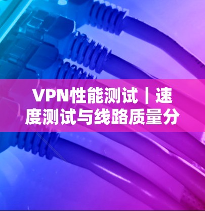 VPN性能测试|速度测试与线路质量分析 VPN性能测试|速度测试与线路质量分析