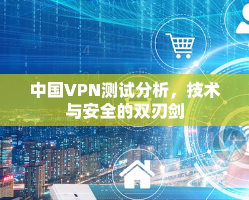 中国VPN测试分析,技术与安全的双刃剑 中国VPN测试分析,技术与安全的双刃剑