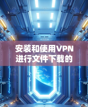 安装和使用VPN进行文件下载的步骤如下 安装和使用VPN进行文件下载的步骤如下