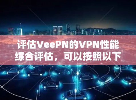 评估VeePN的VPN性能综合评估，可以按照以下步骤进行，确保全面且客观