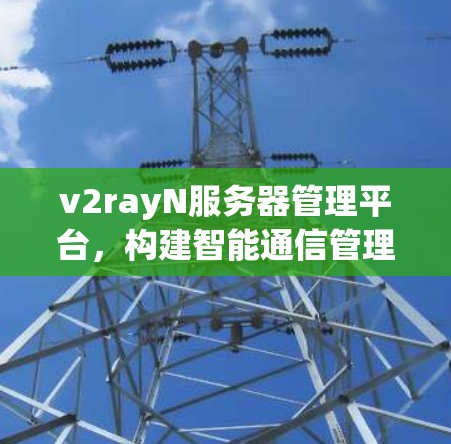 v2rayN服务器管理平台，构建智能通信管理的基石
