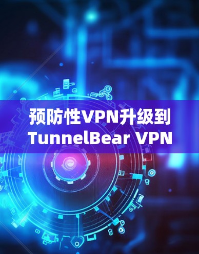 预防性VPN升级到TunnelBear VPN 3.1.速度更快，连接更稳定